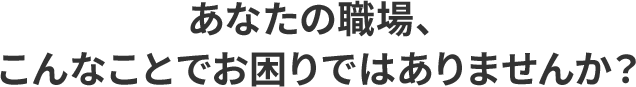 あなたの職場、こんなことでお困りではありませんか?