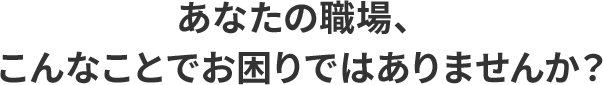 あなたの職場、こんなことでお困りではありませんか?
